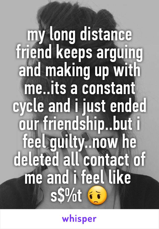 my long distance friend keeps arguing and making up with me..its a constant cycle and i just ended our friendship..but i feel guilty..now he deleted all contact of me and i feel like 
s$%t 😔