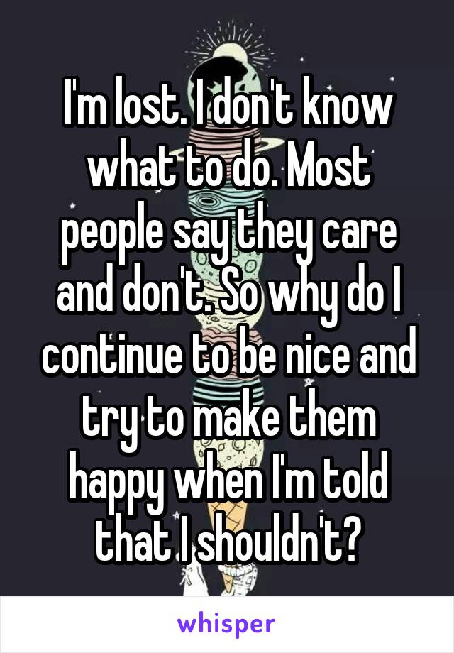 I'm lost. I don't know what to do. Most people say they care and don't. So why do I continue to be nice and try to make them happy when I'm told that I shouldn't?