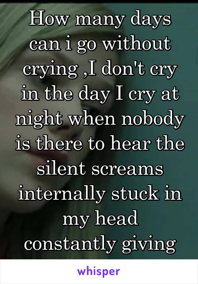 How many days can i go without crying ,I don't cry in the day I cry at night when nobody is there to hear the silent screams internally stuck in my head constantly giving me migraines 