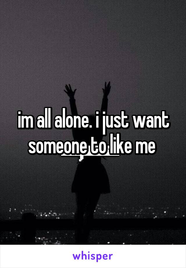 im all alone. i just want someone to like me 