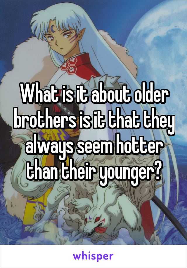 What is it about older brothers is it that they always seem hotter than their younger?