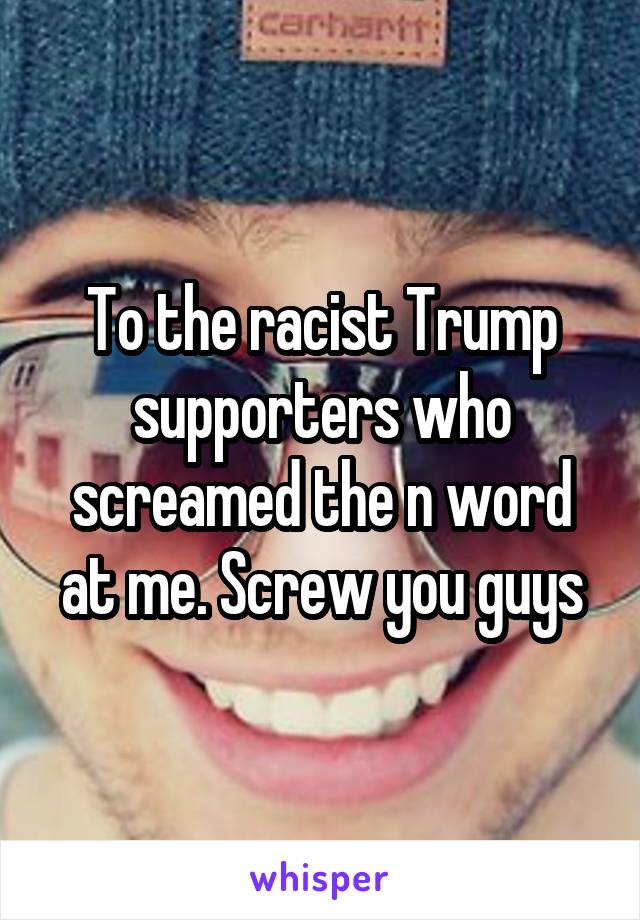 To the racist Trump supporters who screamed the n word at me. Screw you guys