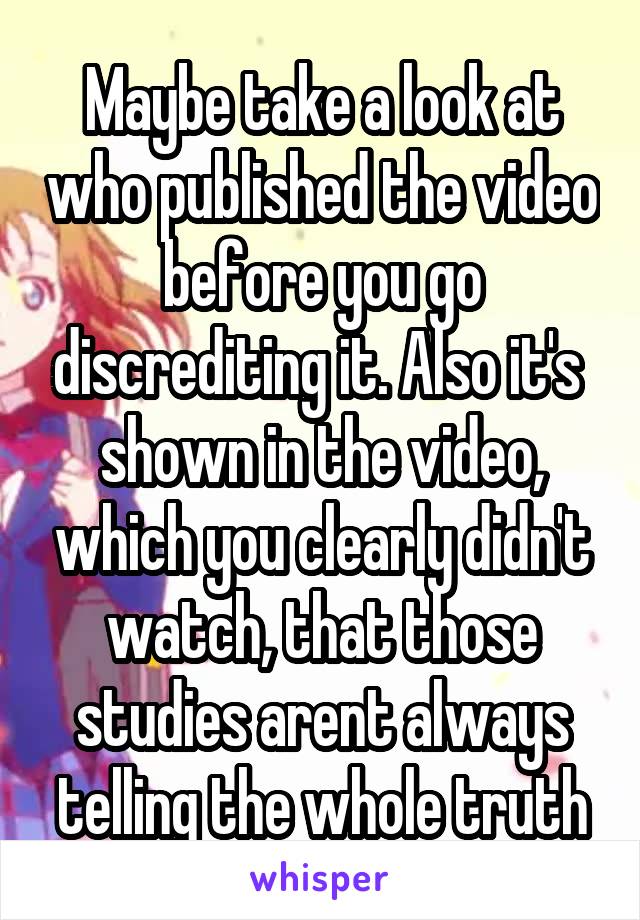 Maybe take a look at who published the video before you go discrediting it. Also it's  shown in the video, which you clearly didn't watch, that those studies arent always telling the whole truth