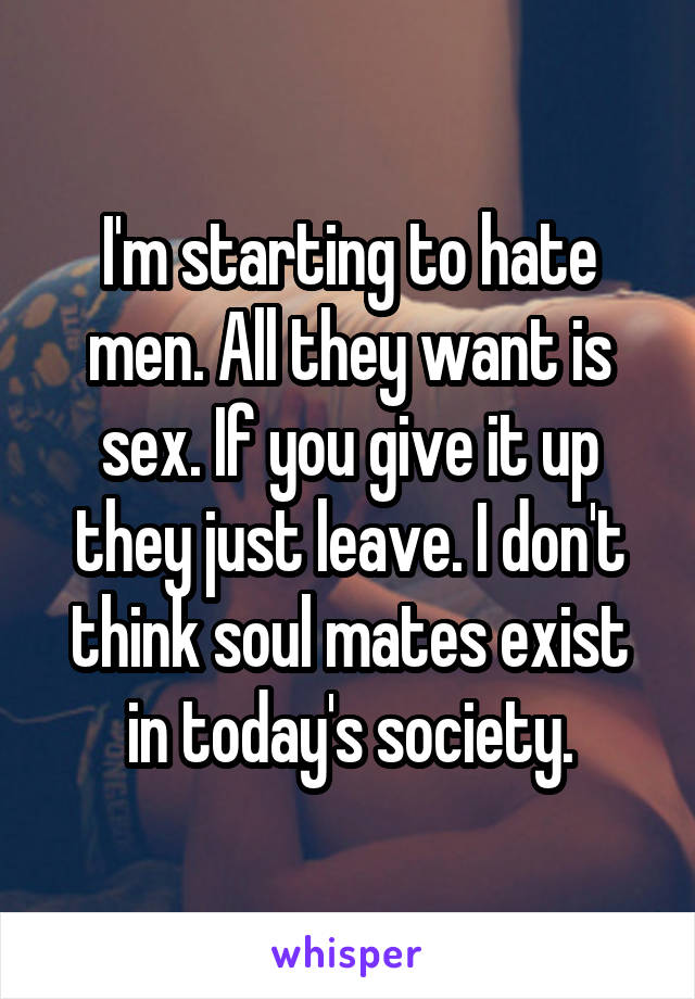 I'm starting to hate men. All they want is sex. If you give it up they just leave. I don't think soul mates exist in today's society.