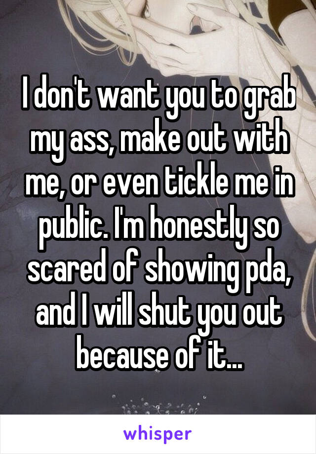 I don't want you to grab my ass, make out with me, or even tickle me in public. I'm honestly so scared of showing pda, and I will shut you out because of it...