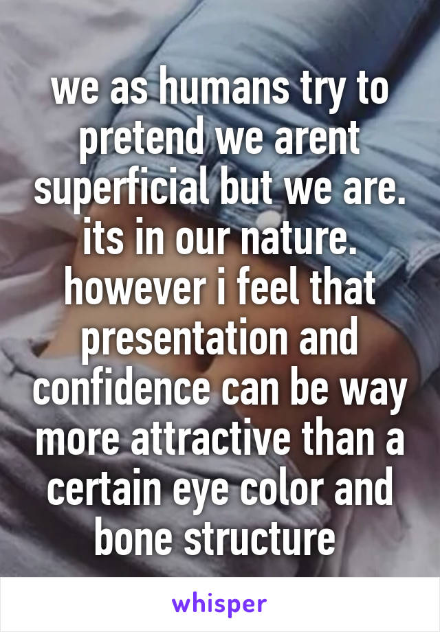 we as humans try to pretend we arent superficial but we are. its in our nature.
however i feel that presentation and confidence can be way more attractive than a certain eye color and bone structure 