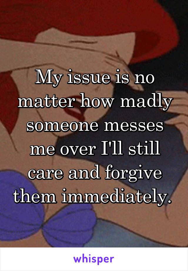 My issue is no matter how madly someone messes me over I'll still care and forgive them immediately. 