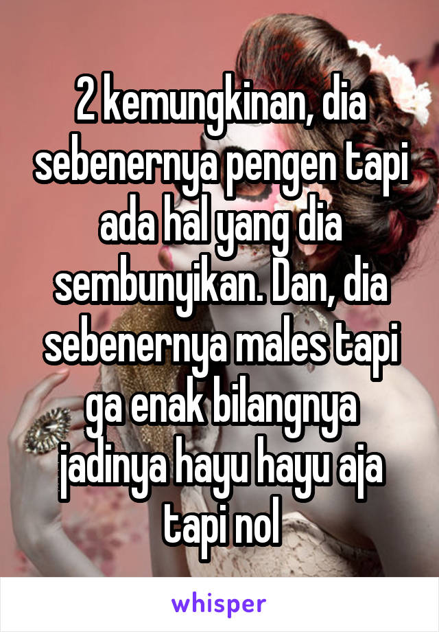 2 kemungkinan, dia sebenernya pengen tapi ada hal yang dia sembunyikan. Dan, dia sebenernya males tapi ga enak bilangnya jadinya hayu hayu aja tapi nol