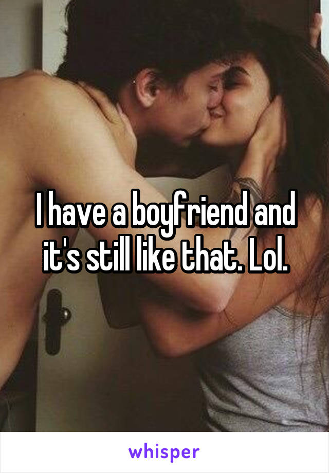 I have a boyfriend and it's still like that. Lol.