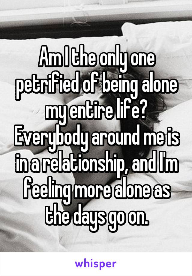 Am I the only one petrified of being alone my entire life? Everybody around me is in a relationship, and I'm feeling more alone as the days go on.