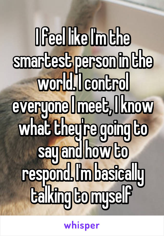 I feel like I'm the smartest person in the world. I control everyone I meet, I know what they're going to say and how to respond. I'm basically talking to myself 