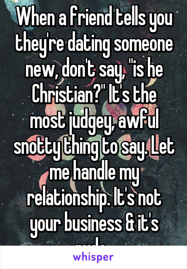 When a friend tells you they're dating someone new, don't say, "is he Christian?" It's the most judgey, awful snotty thing to say. Let me handle my relationship. It's not your business & it's rude. 