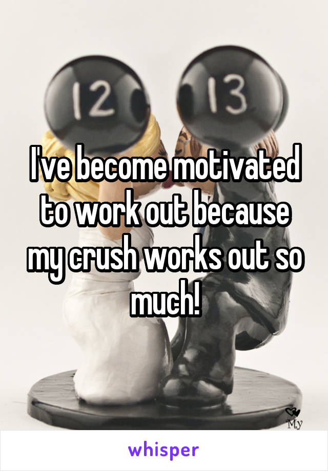 I've become motivated to work out because my crush works out so much!