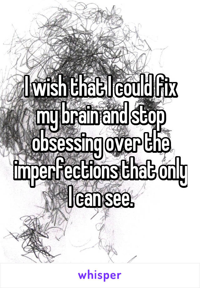 I wish that I could fix my brain and stop obsessing over the imperfections that only I can see.