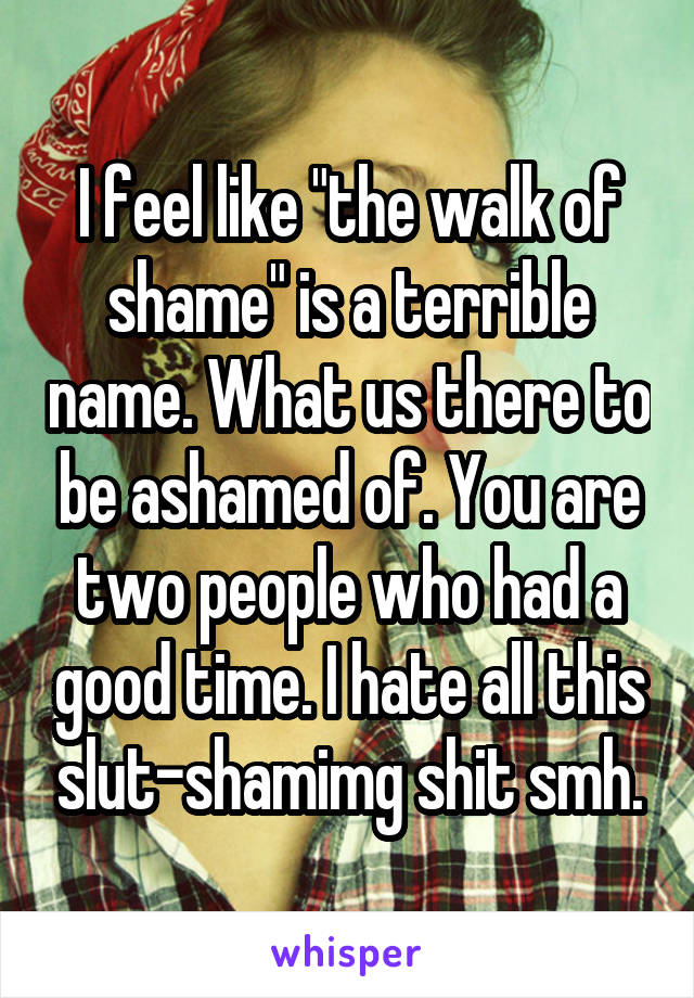 I feel like "the walk of shame" is a terrible name. What us there to be ashamed of. You are two people who had a good time. I hate all this slut-shamimg shit smh.