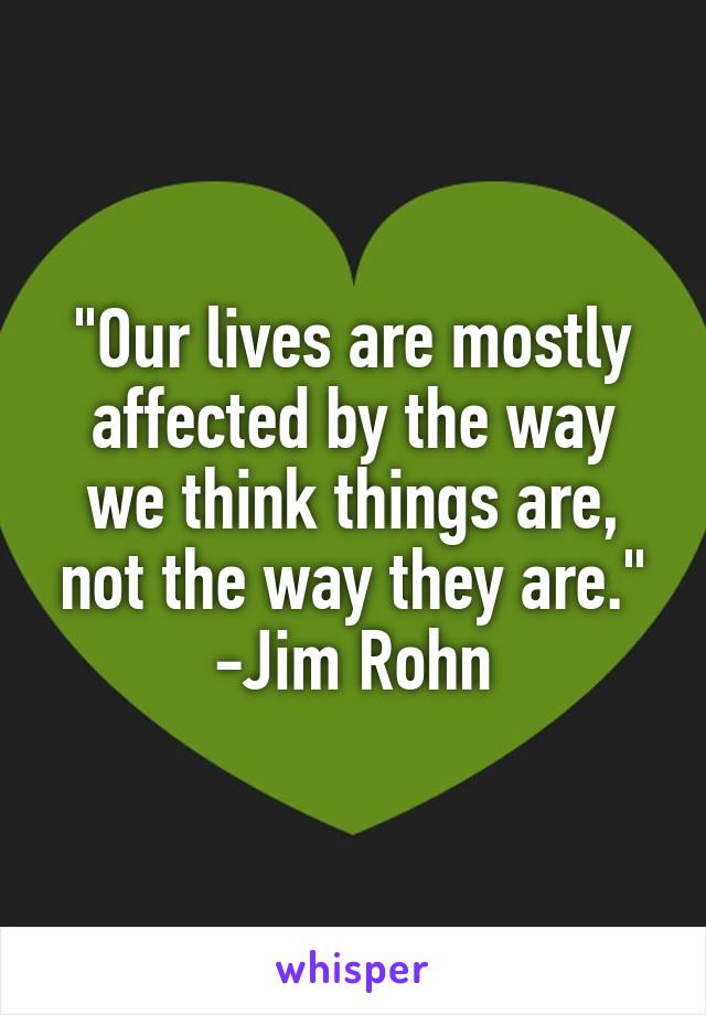 "Our lives are mostly affected by the way we think things are, not the way they are."
-Jim Rohn