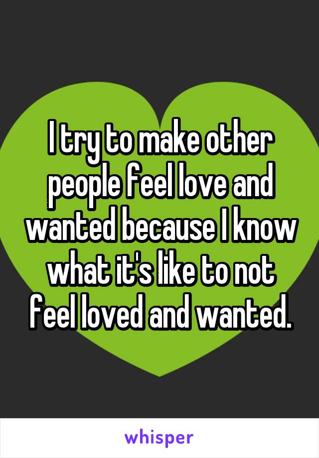 I try to make other people feel love and wanted because I know what it's like to not feel loved and wanted.