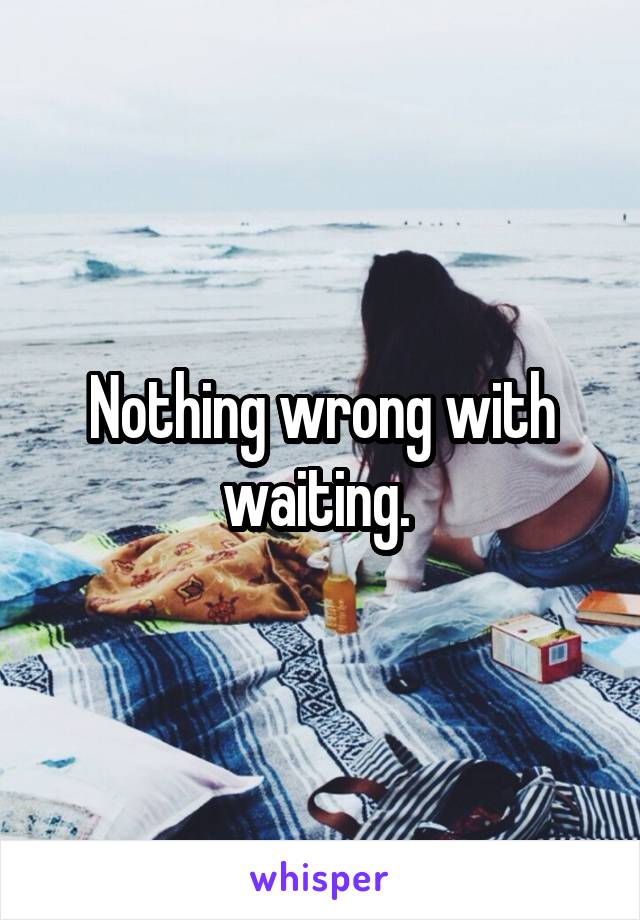 Nothing wrong with waiting. 