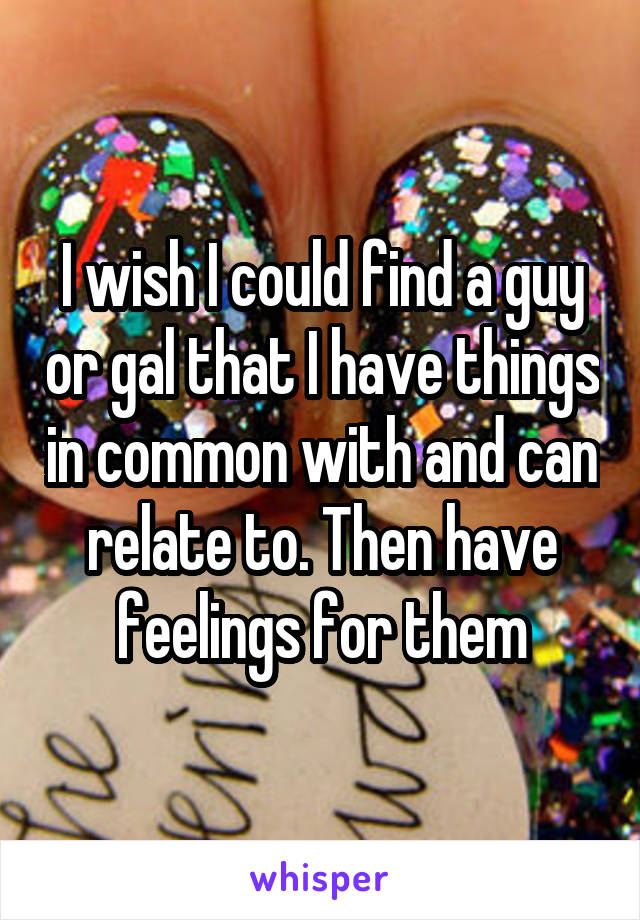 I wish I could find a guy or gal that I have things in common with and can relate to. Then have feelings for them