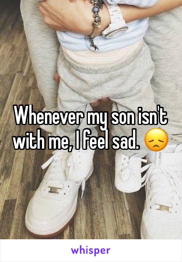 Whenever my son isn't with me, I feel sad. 😞