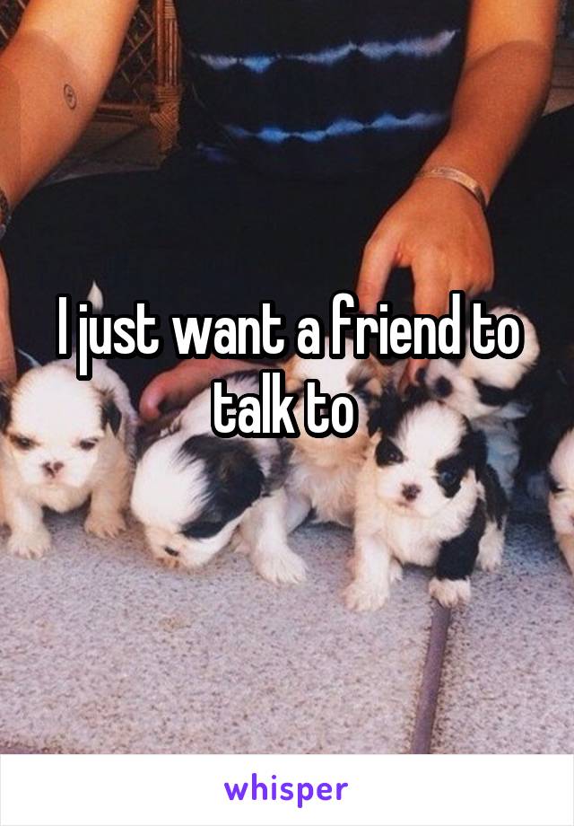 I just want a friend to talk to 
