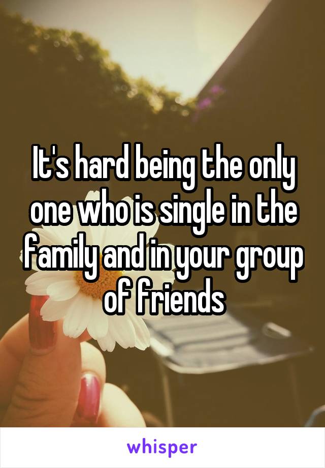 It's hard being the only one who is single in the family and in your group of friends