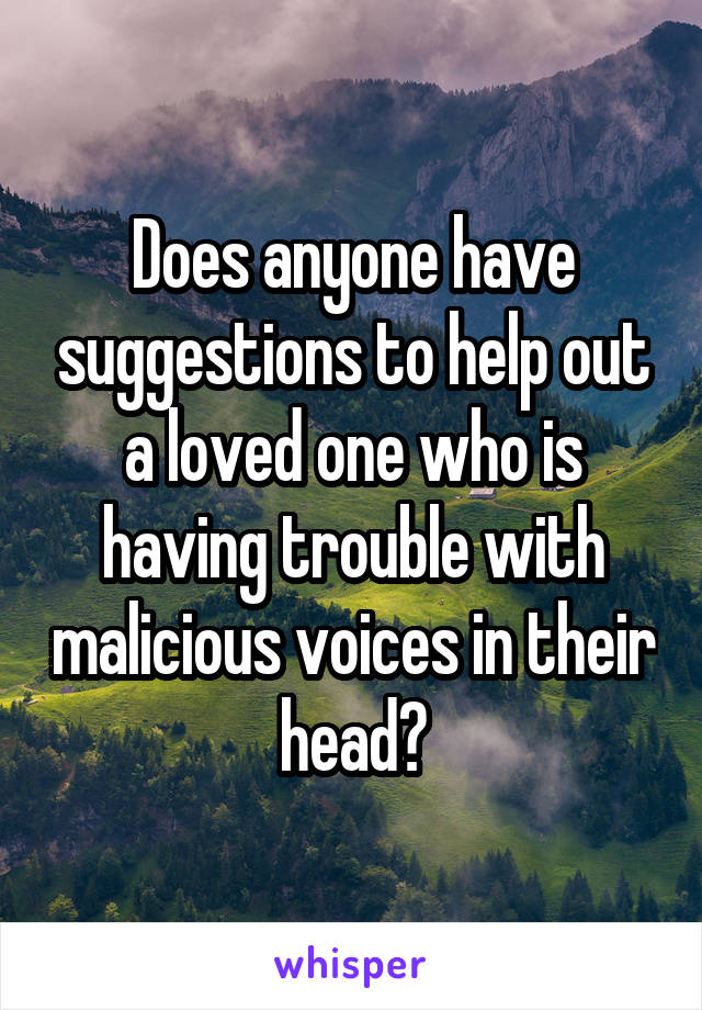 Does anyone have suggestions to help out a loved one who is having trouble with malicious voices in their head?