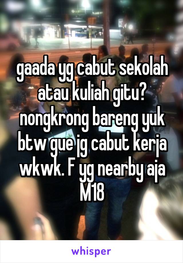 gaada yg cabut sekolah atau kuliah gitu? nongkrong bareng yuk btw gue jg cabut kerja wkwk. F yg nearby aja
M18