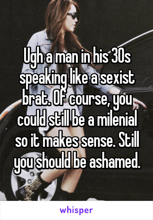 Ugh a man in his 30s speaking like a sexist brat. Of course, you could still be a milenial so it makes sense. Still you should be ashamed.