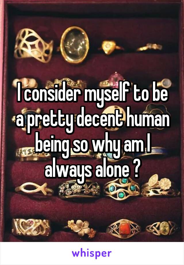 I consider myself to be a pretty decent human being so why am I always alone ?