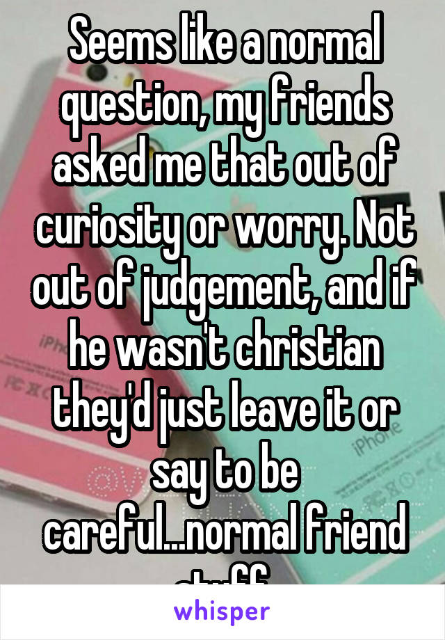 Seems like a normal question, my friends asked me that out of curiosity or worry. Not out of judgement, and if he wasn't christian they'd just leave it or say to be careful...normal friend stuff.