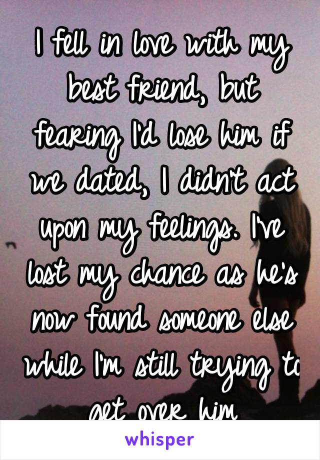 I fell in love with my best friend, but fearing I'd lose him if we dated, I didn't act upon my feelings. I've lost my chance as he's now found someone else while I'm still trying to get over him