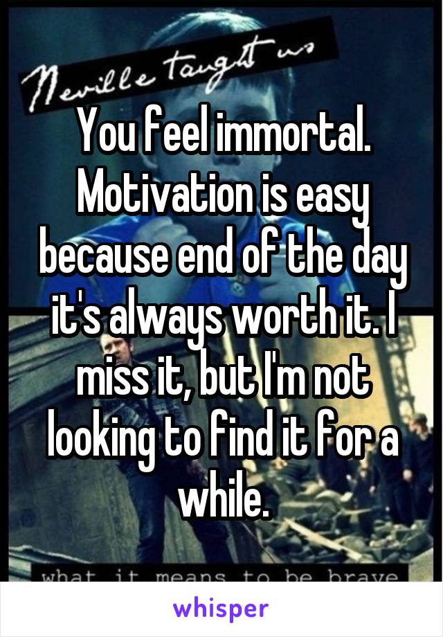 You feel immortal. Motivation is easy because end of the day it's always worth it. I miss it, but I'm not looking to find it for a while.