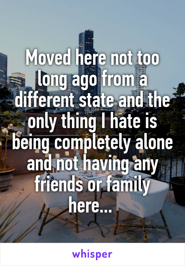 Moved here not too long ago from a different state and the only thing I hate is being completely alone and not having any friends or family here... 