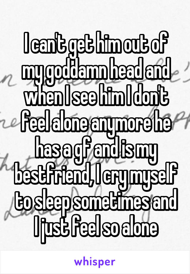 I can't get him out of my goddamn head and when I see him I don't feel alone anymore he has a gf and is my bestfriend, I cry myself to sleep sometimes and I just feel so alone