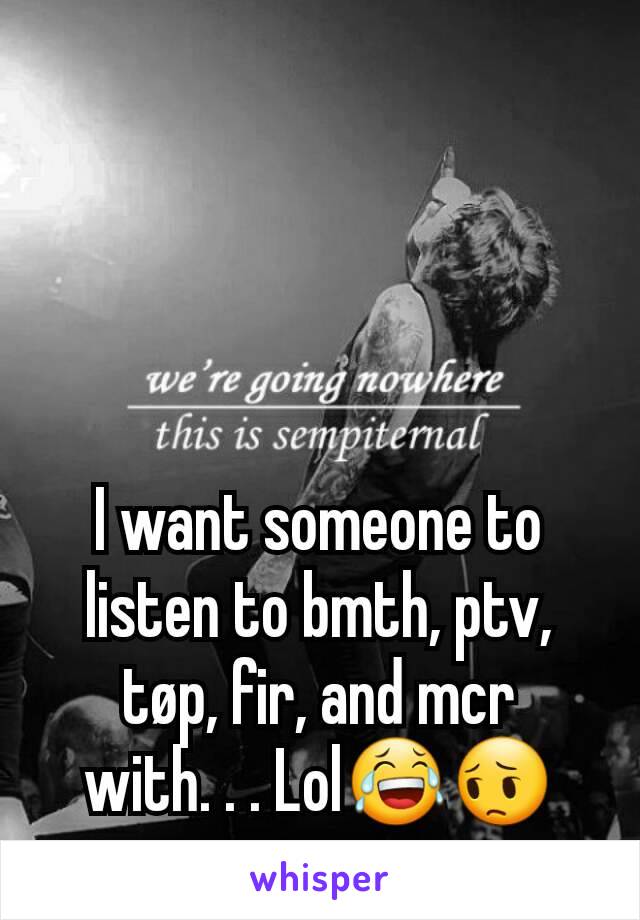 I want someone to listen to bmth, ptv, tøp, fir, and mcr with. . . Lol😂😔