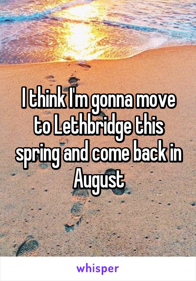 I think I'm gonna move to Lethbridge this spring and come back in August