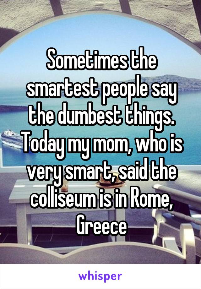 Sometimes the smartest people say the dumbest things. Today my mom, who is very smart, said the colliseum is in Rome, Greece