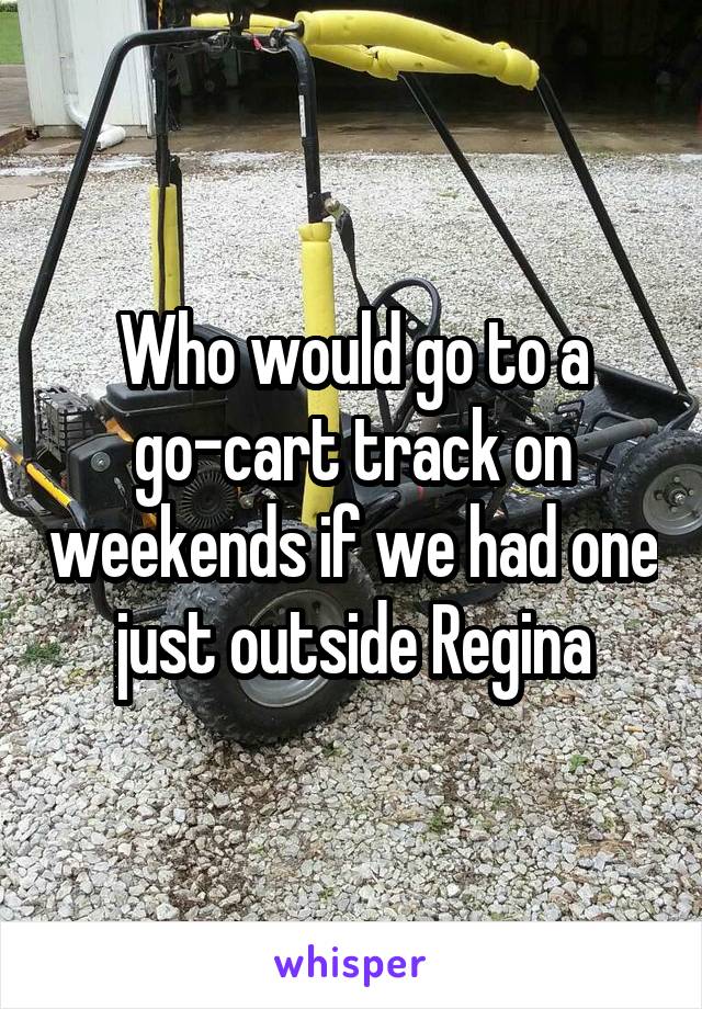 Who would go to a go-cart track on weekends if we had one just outside Regina