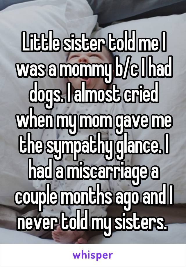 Little sister told me I was a mommy b/c I had dogs. I almost cried when my mom gave me the sympathy glance. I had a miscarriage a couple months ago and I never told my sisters. 