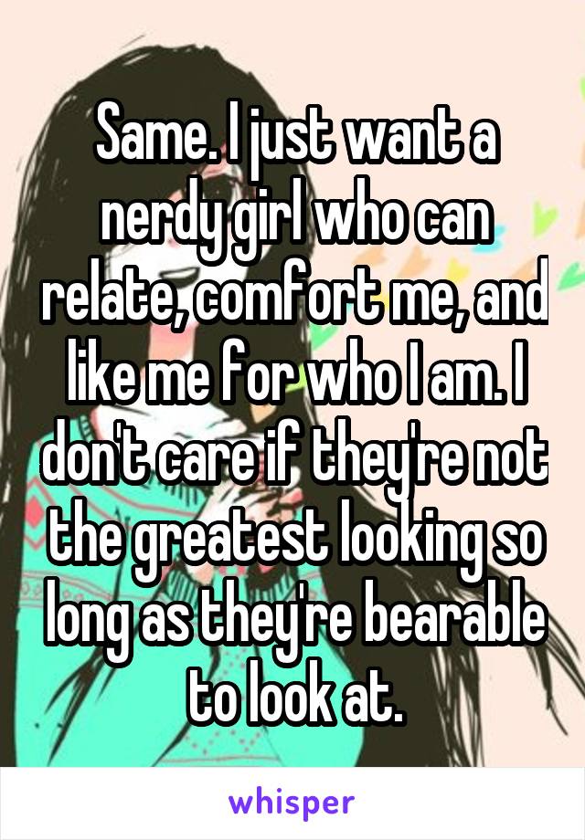 Same. I just want a nerdy girl who can relate, comfort me, and like me for who I am. I don't care if they're not the greatest looking so long as they're bearable to look at.