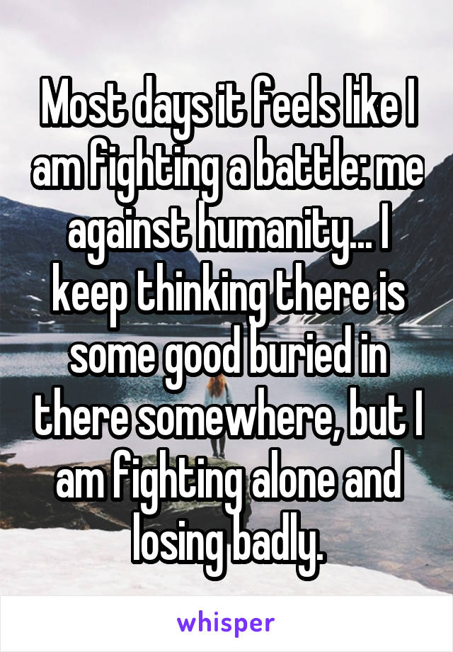 Most days it feels like I am fighting a battle: me against humanity... I keep thinking there is some good buried in there somewhere, but I am fighting alone and losing badly.