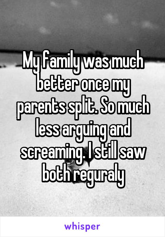 My family was much better once my parents split. So much less arguing and screaming. I still saw both reguraly