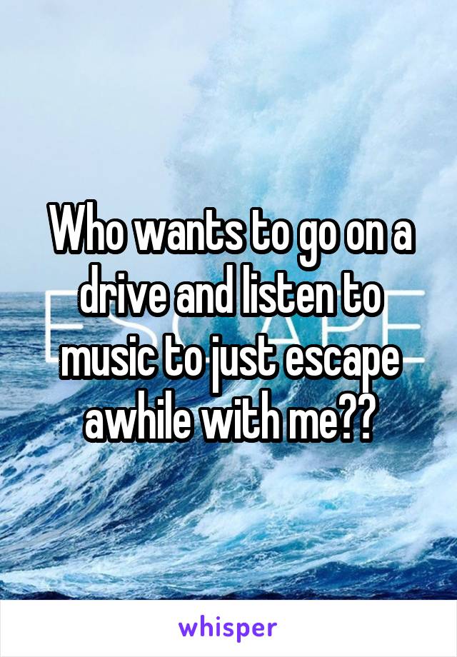 Who wants to go on a drive and listen to music to just escape awhile with me??