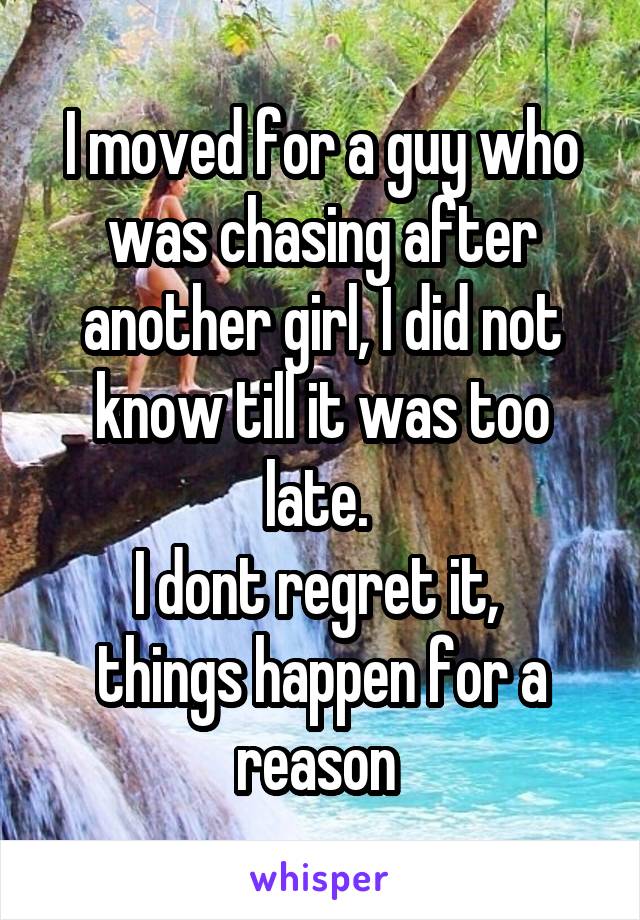 I moved for a guy who was chasing after another girl, I did not know till it was too late. 
I dont regret it,  things happen for a reason 