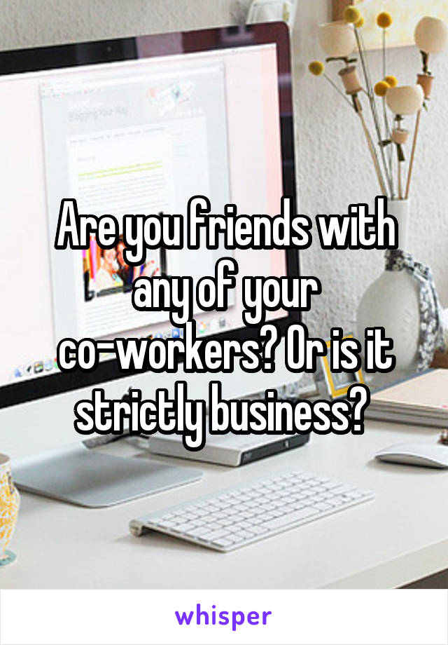 Are you friends with any of your co-workers? Or is it strictly business? 