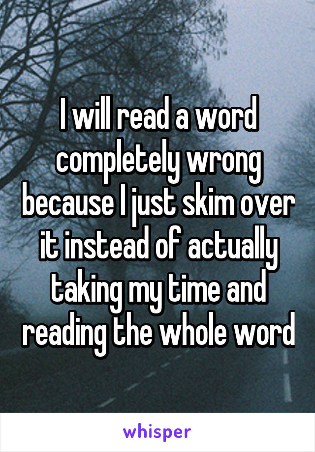 I will read a word completely wrong because I just skim over it instead of actually taking my time and reading the whole word