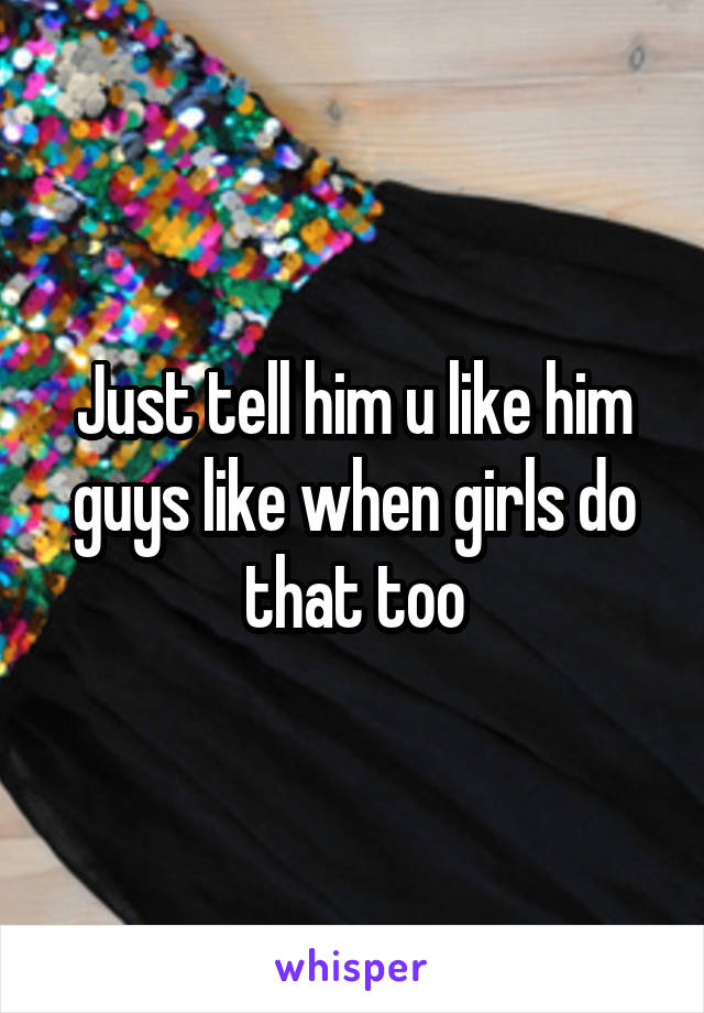 Just tell him u like him guys like when girls do that too