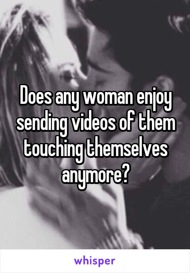 Does any woman enjoy sending videos of them touching themselves anymore?