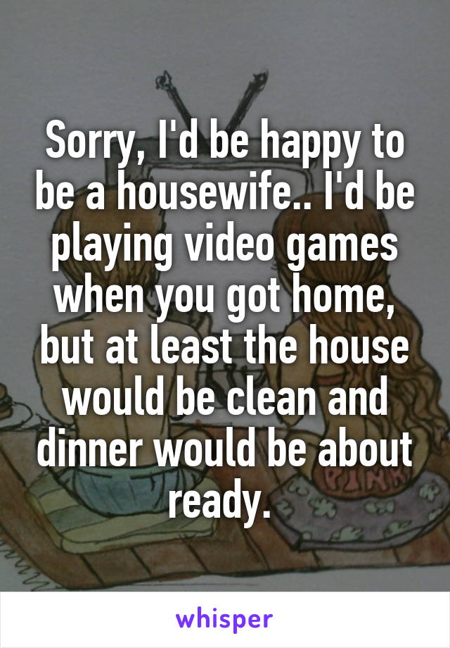 Sorry, I'd be happy to be a housewife.. I'd be playing video games when you got home, but at least the house would be clean and dinner would be about ready. 